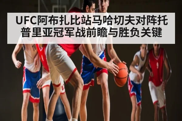 UFC阿布扎比站马哈切夫对阵托普里亚冠军战前瞻与胜负关键